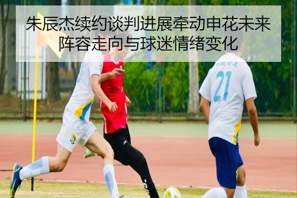 朱辰杰续约谈判进展牵动申花未来阵容走向与球迷情绪变化